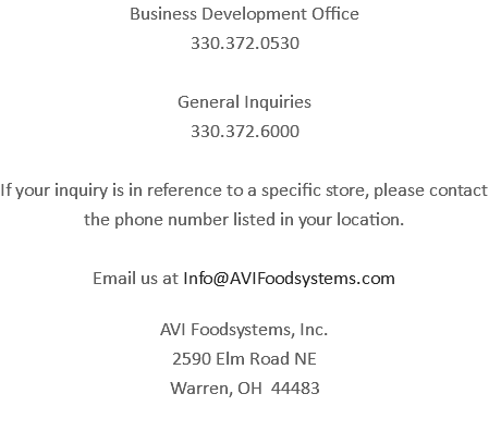 Business Development Office 330.372.0530 General Inquiries 330.372.6000 If your inquiry is in reference to a specific store, please contact the phone number listed in your location. Email us at Info@AVIFoodsystems.com AVI Foodsystems, Inc. 2590 Elm Road NE Warren, OH 44483