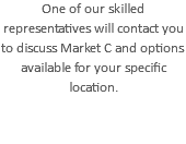One of our skilled representatives will contact you to discuss Market C and options available for your specific location.