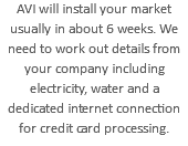 AVI will install your market usually in about 6 weeks. We need to work out details from your company including electricity, water and a dedicated internet connection for credit card processing.