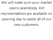 We will make sure your market opens seamlessly. AVI representatives are available on opening day to assist all of our new customers.